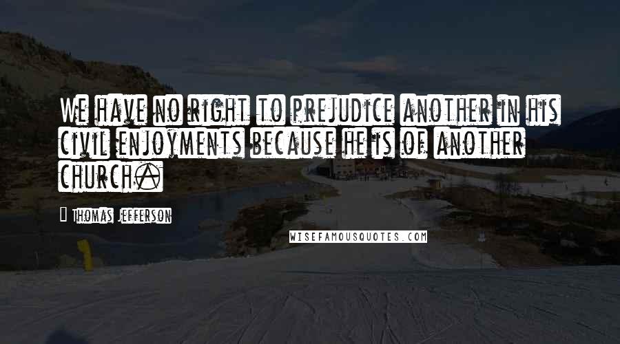 Thomas Jefferson Quotes: We have no right to prejudice another in his civil enjoyments because he is of another church.