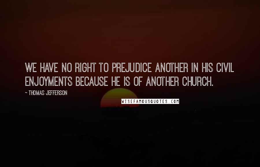 Thomas Jefferson Quotes: We have no right to prejudice another in his civil enjoyments because he is of another church.