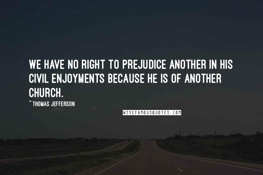 Thomas Jefferson Quotes: We have no right to prejudice another in his civil enjoyments because he is of another church.