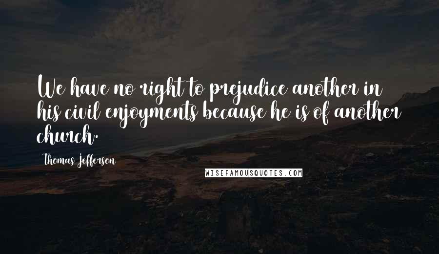 Thomas Jefferson Quotes: We have no right to prejudice another in his civil enjoyments because he is of another church.