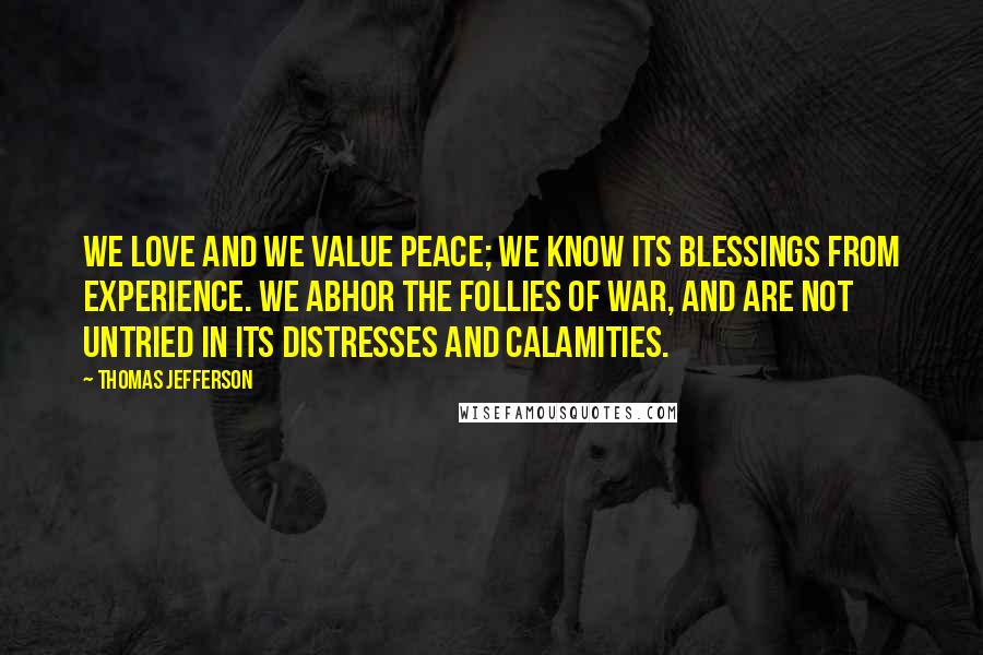 Thomas Jefferson Quotes: We love and we value peace; we know its blessings from experience. We abhor the follies of war, and are not untried in its distresses and calamities.