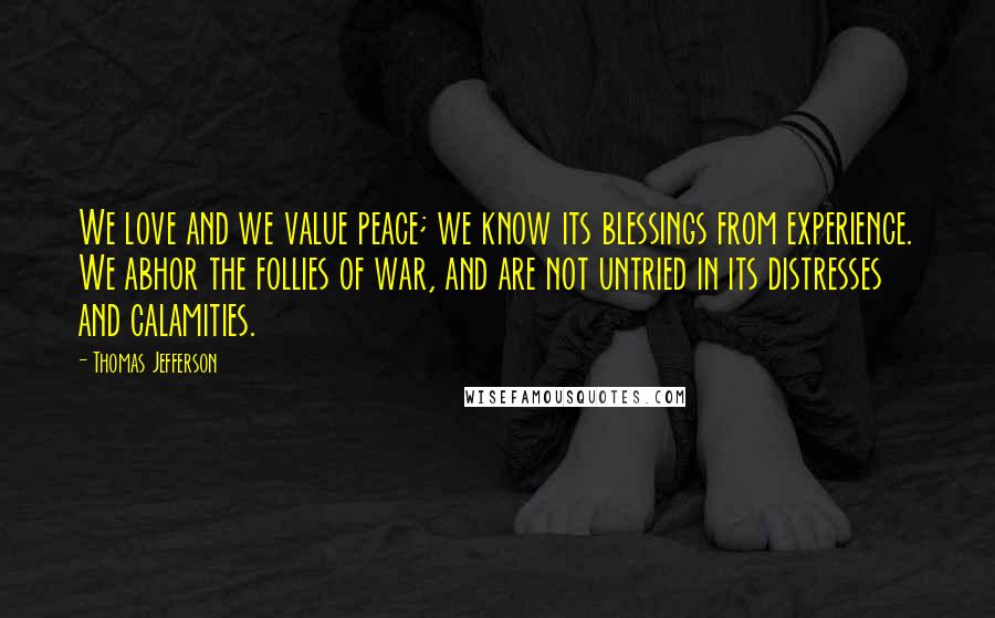 Thomas Jefferson Quotes: We love and we value peace; we know its blessings from experience. We abhor the follies of war, and are not untried in its distresses and calamities.