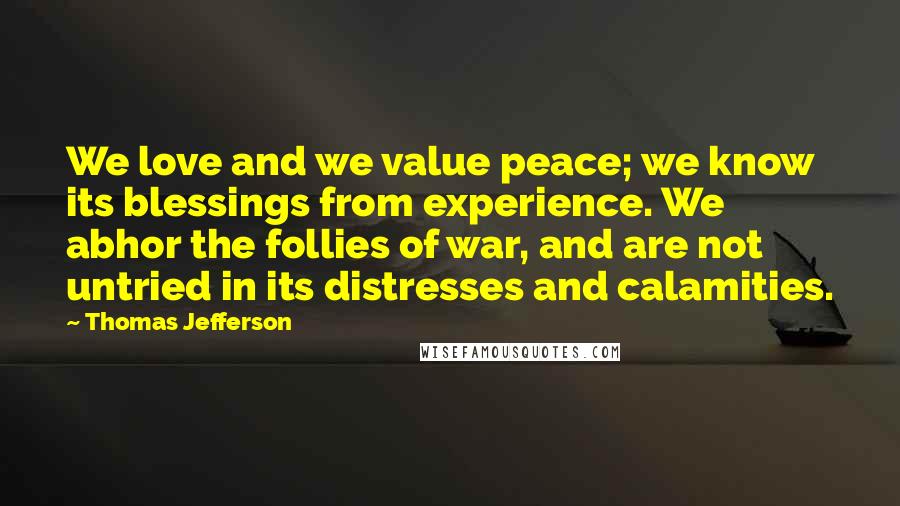 Thomas Jefferson Quotes: We love and we value peace; we know its blessings from experience. We abhor the follies of war, and are not untried in its distresses and calamities.