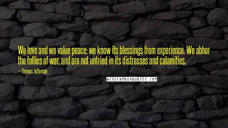 Thomas Jefferson Quotes: We love and we value peace; we know its blessings from experience. We abhor the follies of war, and are not untried in its distresses and calamities.