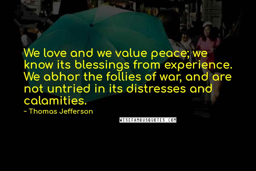 Thomas Jefferson Quotes: We love and we value peace; we know its blessings from experience. We abhor the follies of war, and are not untried in its distresses and calamities.