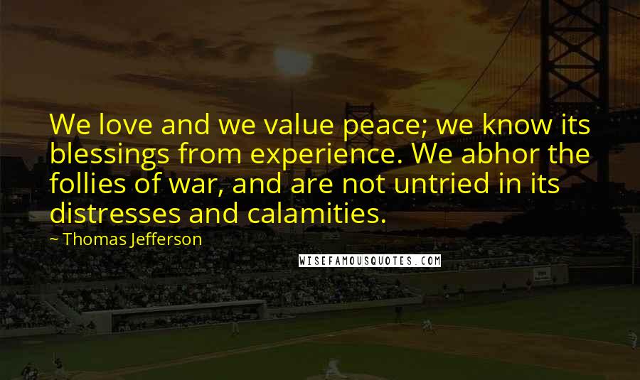 Thomas Jefferson Quotes: We love and we value peace; we know its blessings from experience. We abhor the follies of war, and are not untried in its distresses and calamities.