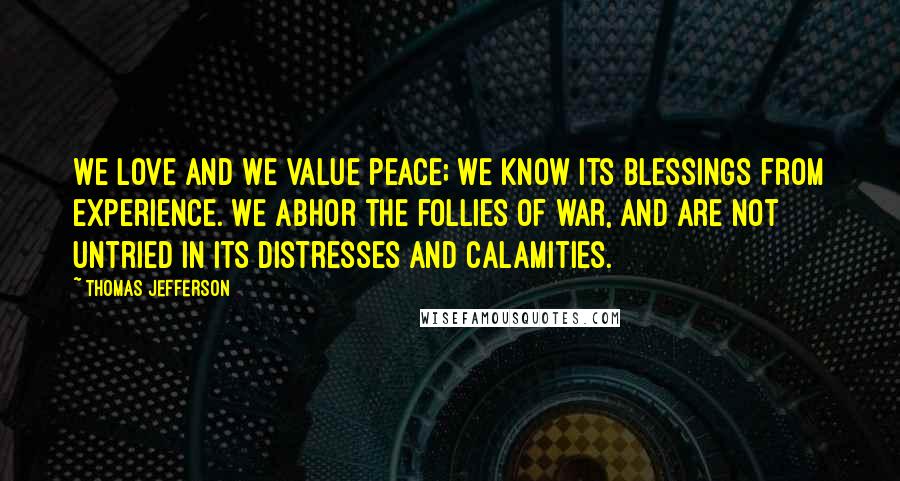 Thomas Jefferson Quotes: We love and we value peace; we know its blessings from experience. We abhor the follies of war, and are not untried in its distresses and calamities.