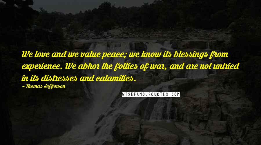 Thomas Jefferson Quotes: We love and we value peace; we know its blessings from experience. We abhor the follies of war, and are not untried in its distresses and calamities.