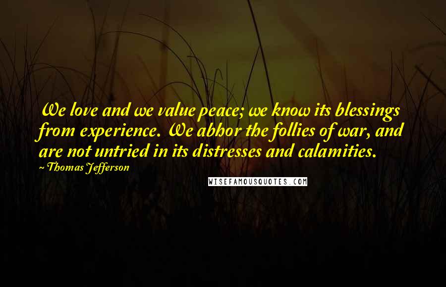 Thomas Jefferson Quotes: We love and we value peace; we know its blessings from experience. We abhor the follies of war, and are not untried in its distresses and calamities.