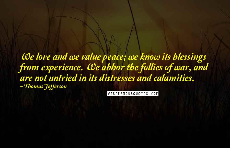 Thomas Jefferson Quotes: We love and we value peace; we know its blessings from experience. We abhor the follies of war, and are not untried in its distresses and calamities.