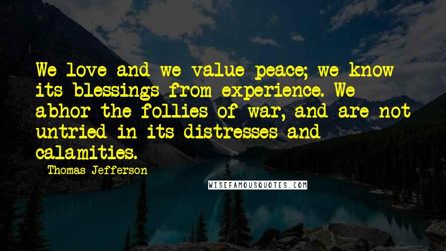 Thomas Jefferson Quotes: We love and we value peace; we know its blessings from experience. We abhor the follies of war, and are not untried in its distresses and calamities.