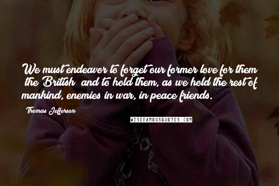 Thomas Jefferson Quotes: We must endeavor to forget our former love for them [the British] and to hold them, as we hold the rest of mankind, enemies in war, in peace friends.