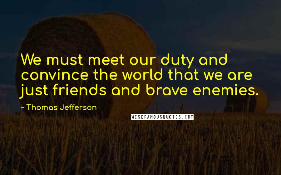 Thomas Jefferson Quotes: We must meet our duty and convince the world that we are just friends and brave enemies.