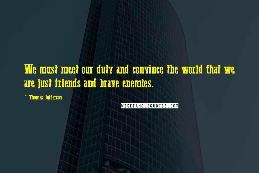 Thomas Jefferson Quotes: We must meet our duty and convince the world that we are just friends and brave enemies.