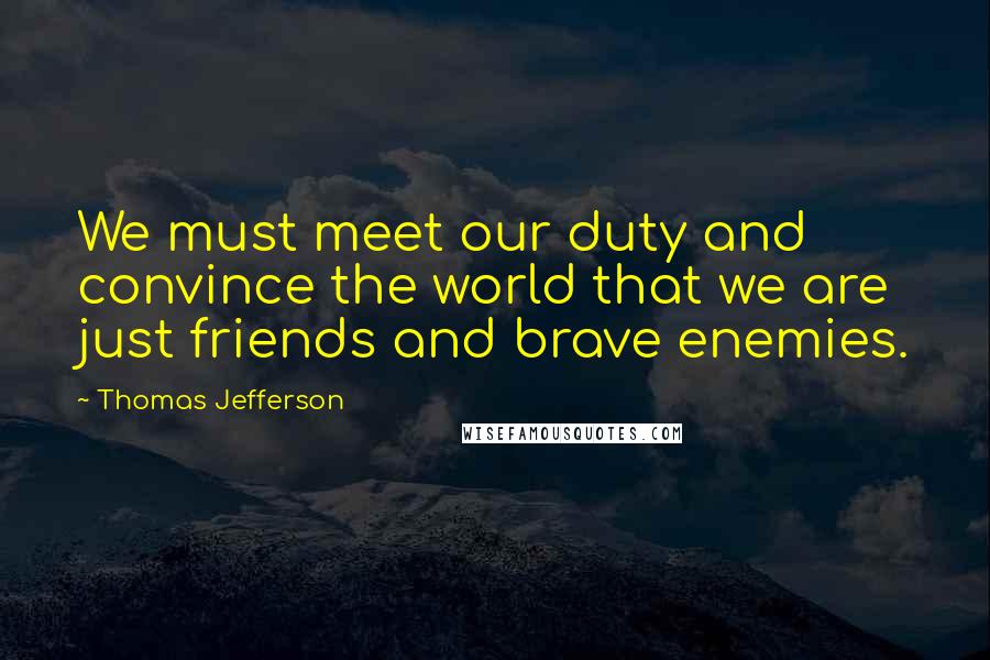 Thomas Jefferson Quotes: We must meet our duty and convince the world that we are just friends and brave enemies.