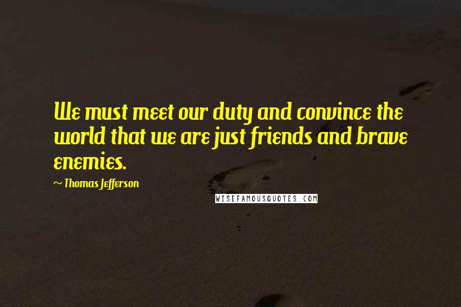 Thomas Jefferson Quotes: We must meet our duty and convince the world that we are just friends and brave enemies.