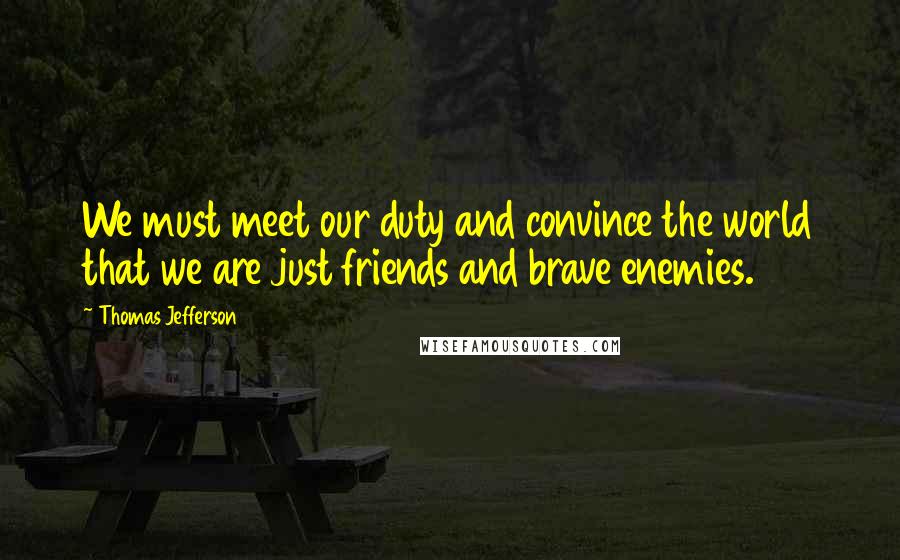 Thomas Jefferson Quotes: We must meet our duty and convince the world that we are just friends and brave enemies.