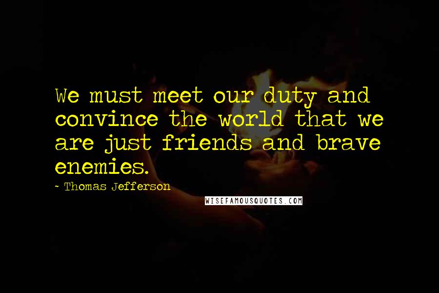 Thomas Jefferson Quotes: We must meet our duty and convince the world that we are just friends and brave enemies.