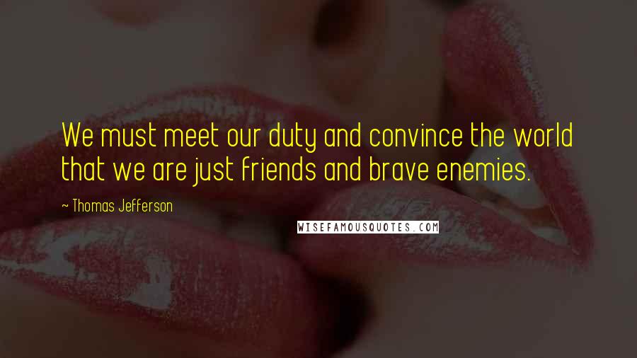 Thomas Jefferson Quotes: We must meet our duty and convince the world that we are just friends and brave enemies.