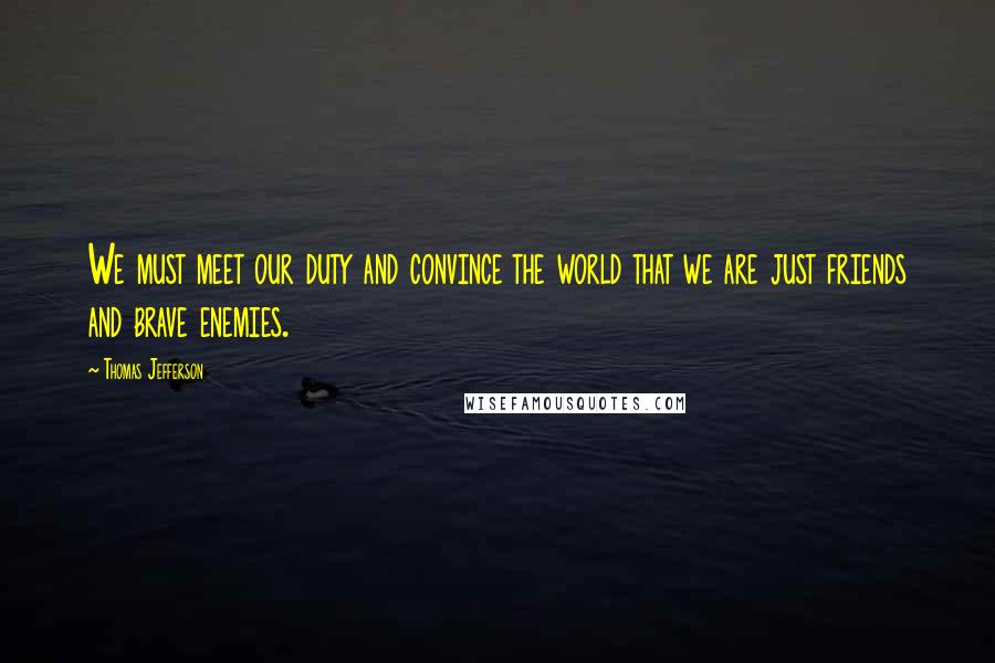 Thomas Jefferson Quotes: We must meet our duty and convince the world that we are just friends and brave enemies.