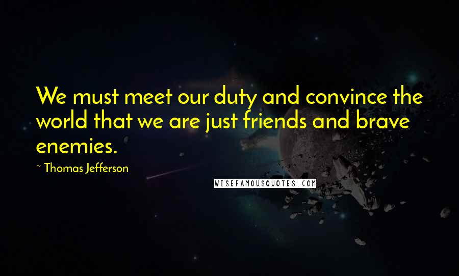 Thomas Jefferson Quotes: We must meet our duty and convince the world that we are just friends and brave enemies.