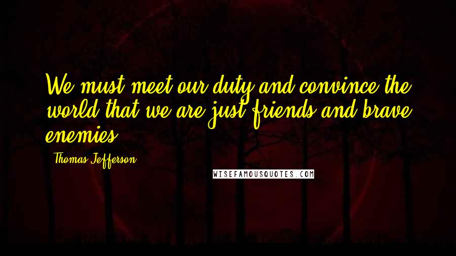 Thomas Jefferson Quotes: We must meet our duty and convince the world that we are just friends and brave enemies.