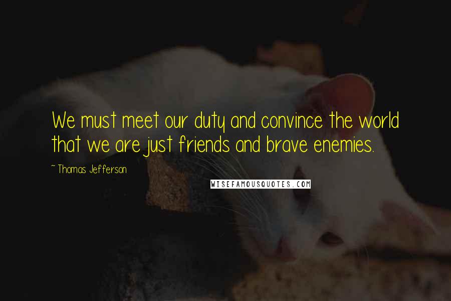 Thomas Jefferson Quotes: We must meet our duty and convince the world that we are just friends and brave enemies.