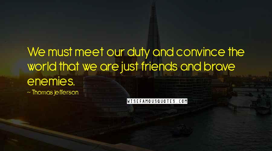 Thomas Jefferson Quotes: We must meet our duty and convince the world that we are just friends and brave enemies.