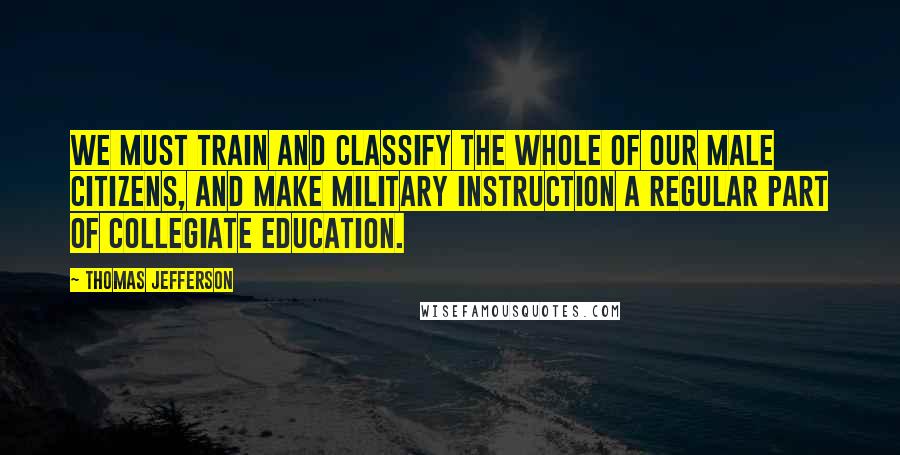 Thomas Jefferson Quotes: We must train and classify the whole of our male citizens, and make military instruction a regular part of collegiate education.