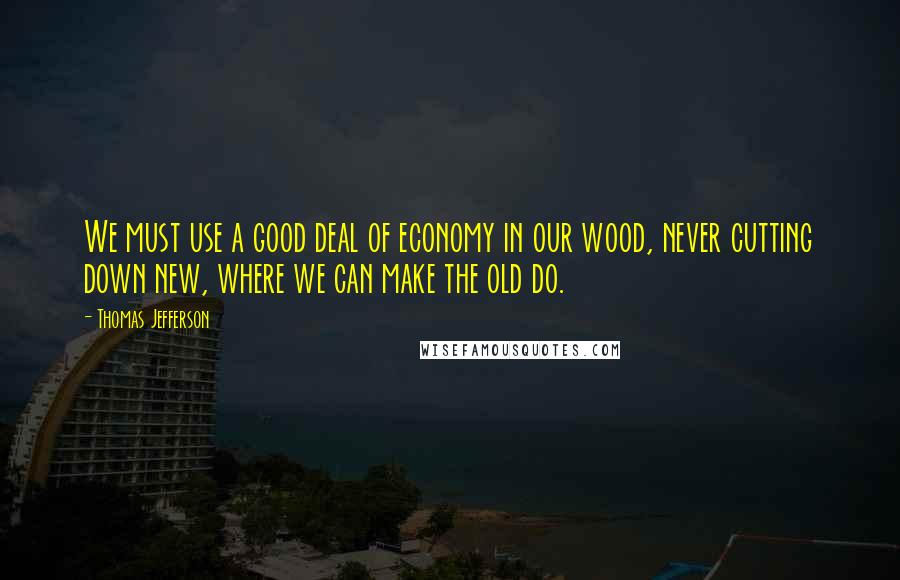 Thomas Jefferson Quotes: We must use a good deal of economy in our wood, never cutting down new, where we can make the old do.
