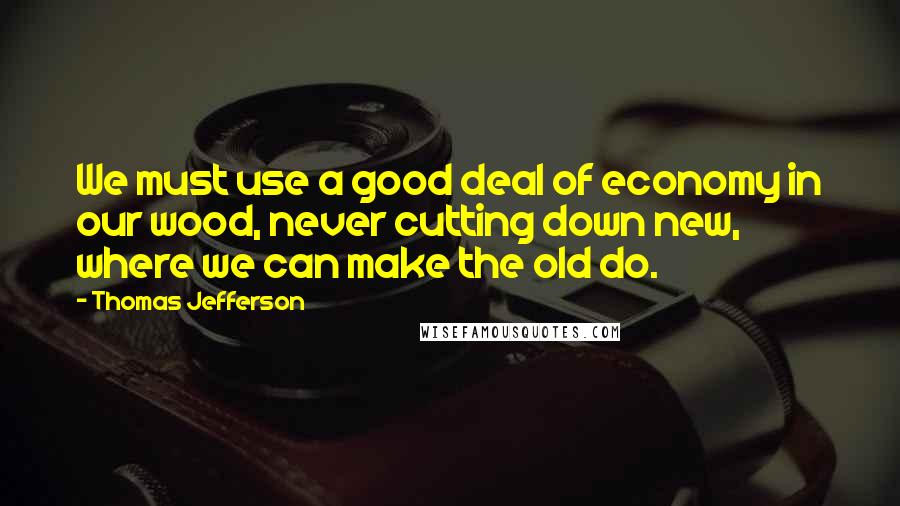 Thomas Jefferson Quotes: We must use a good deal of economy in our wood, never cutting down new, where we can make the old do.