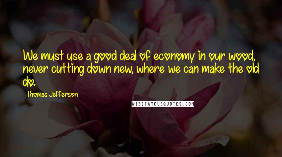 Thomas Jefferson Quotes: We must use a good deal of economy in our wood, never cutting down new, where we can make the old do.