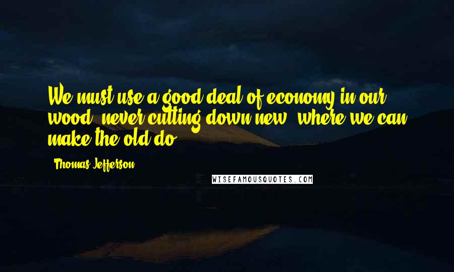 Thomas Jefferson Quotes: We must use a good deal of economy in our wood, never cutting down new, where we can make the old do.