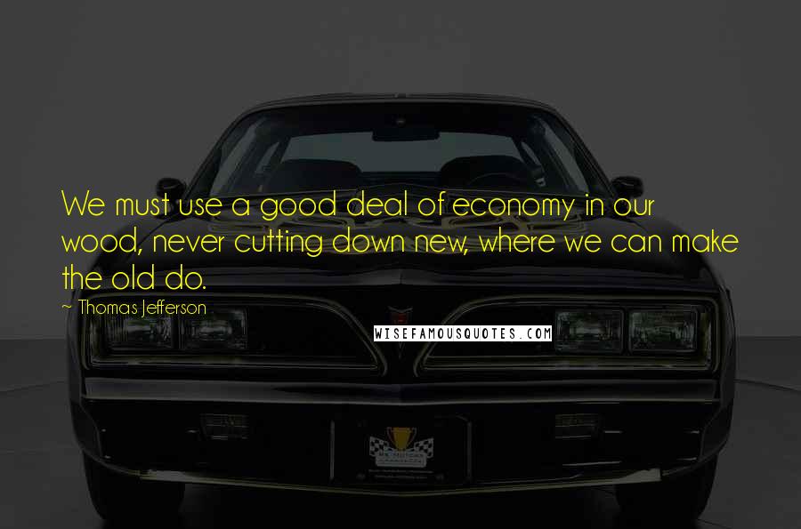 Thomas Jefferson Quotes: We must use a good deal of economy in our wood, never cutting down new, where we can make the old do.