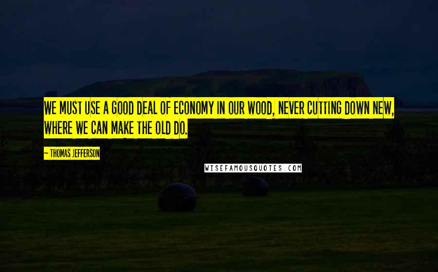 Thomas Jefferson Quotes: We must use a good deal of economy in our wood, never cutting down new, where we can make the old do.
