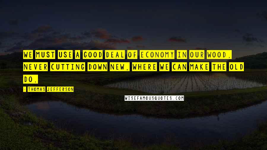 Thomas Jefferson Quotes: We must use a good deal of economy in our wood, never cutting down new, where we can make the old do.