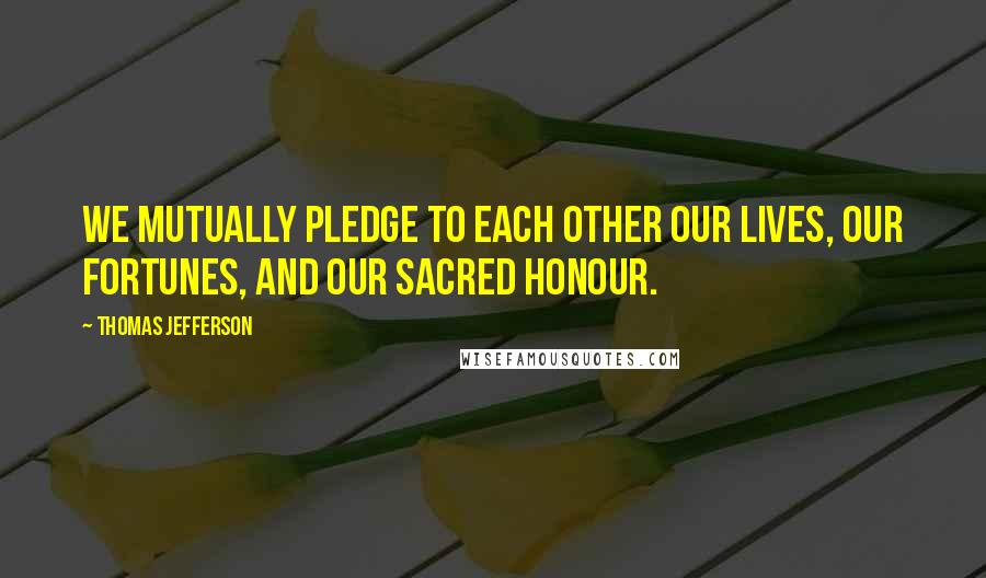 Thomas Jefferson Quotes: We mutually pledge to each other our lives, our fortunes, and our sacred honour.