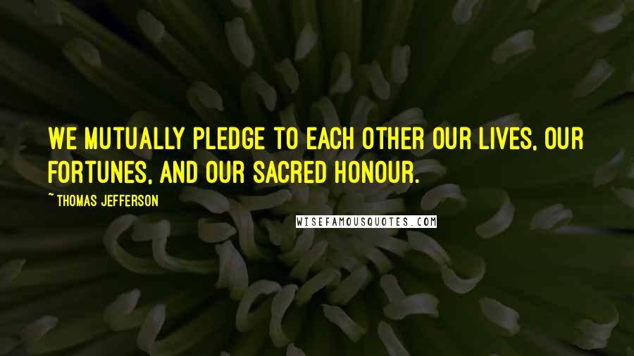 Thomas Jefferson Quotes: We mutually pledge to each other our lives, our fortunes, and our sacred honour.