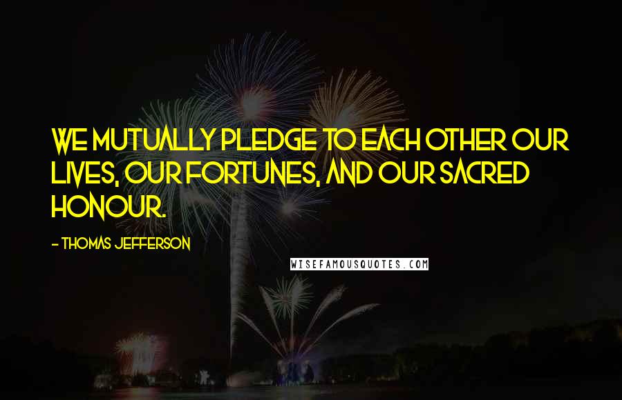 Thomas Jefferson Quotes: We mutually pledge to each other our lives, our fortunes, and our sacred honour.