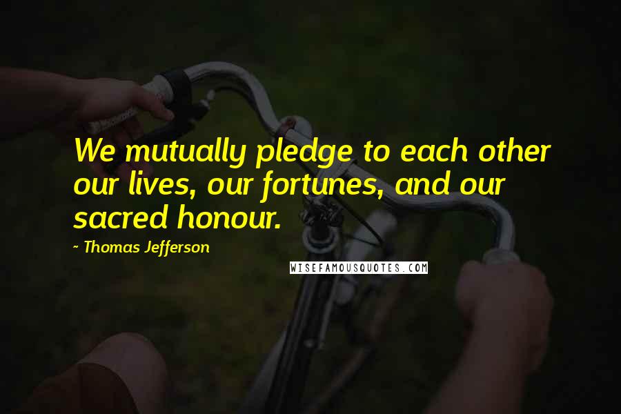 Thomas Jefferson Quotes: We mutually pledge to each other our lives, our fortunes, and our sacred honour.