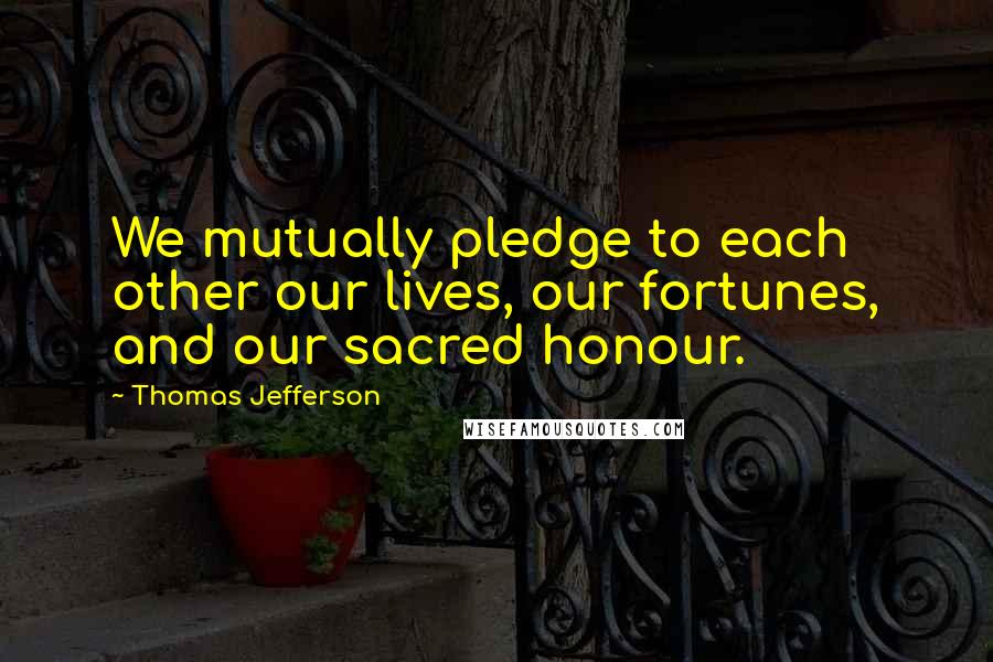 Thomas Jefferson Quotes: We mutually pledge to each other our lives, our fortunes, and our sacred honour.