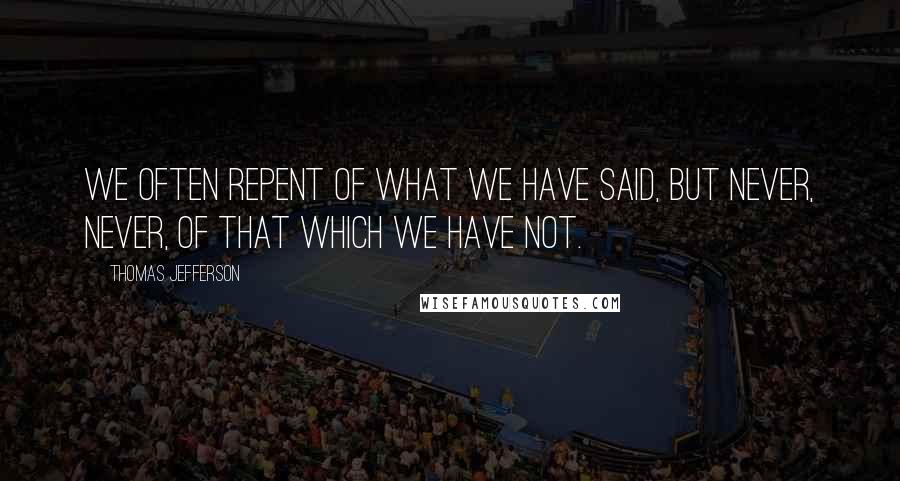 Thomas Jefferson Quotes: We often repent of what we have said, but never, never, of that which we have not.
