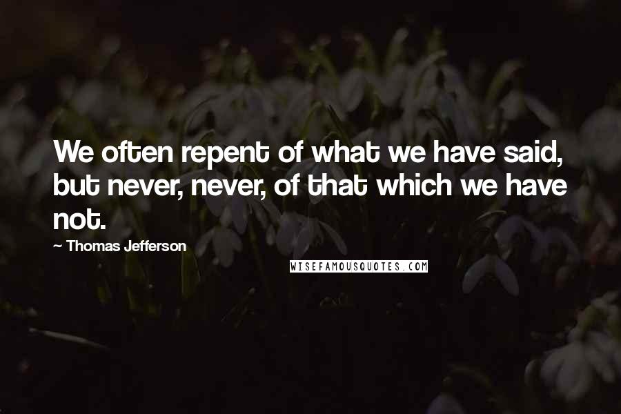 Thomas Jefferson Quotes: We often repent of what we have said, but never, never, of that which we have not.