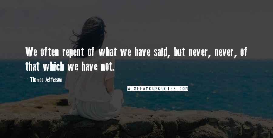 Thomas Jefferson Quotes: We often repent of what we have said, but never, never, of that which we have not.