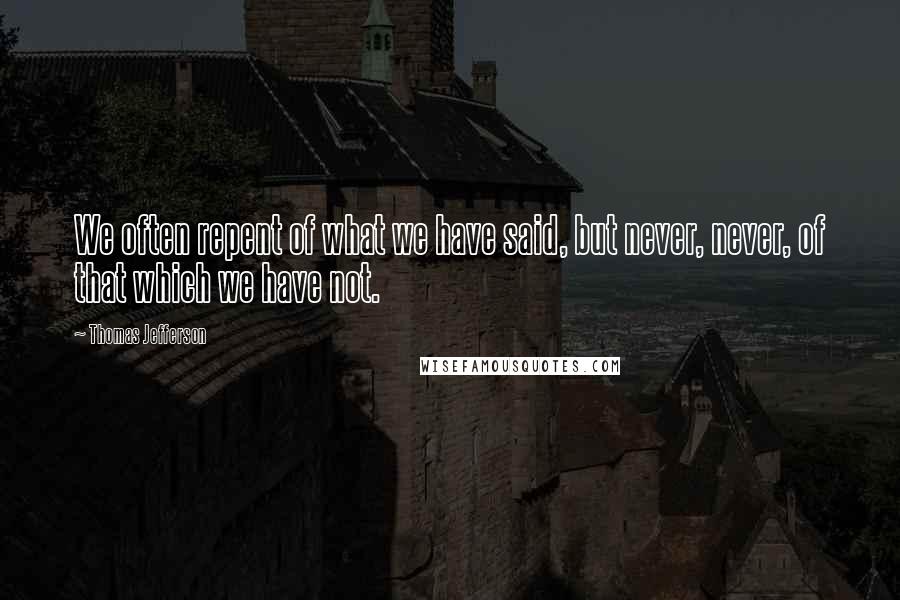 Thomas Jefferson Quotes: We often repent of what we have said, but never, never, of that which we have not.