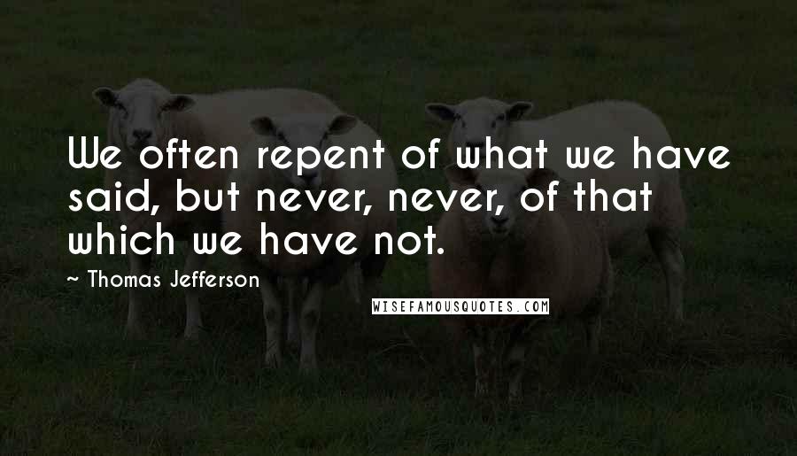 Thomas Jefferson Quotes: We often repent of what we have said, but never, never, of that which we have not.