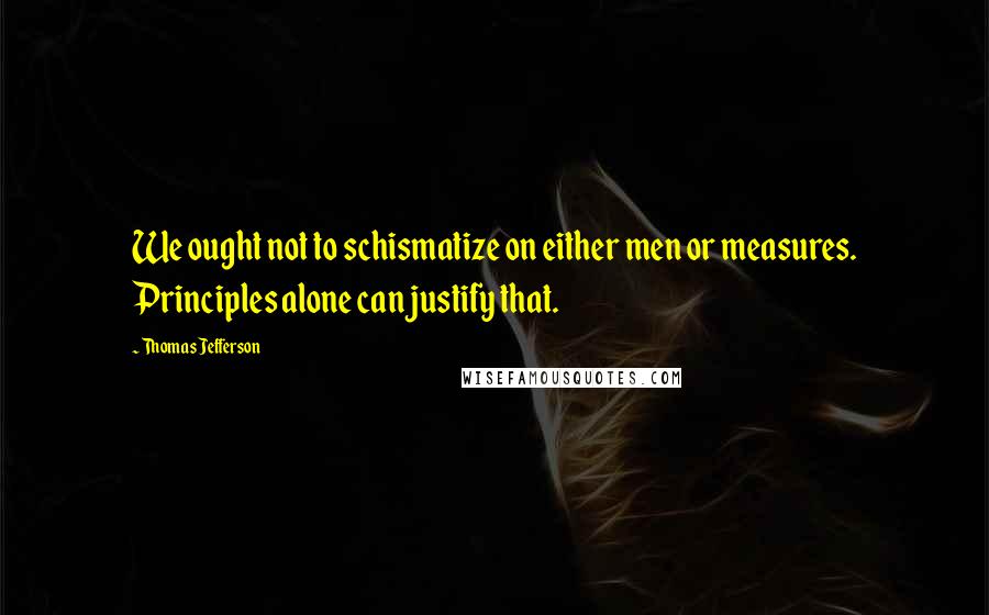 Thomas Jefferson Quotes: We ought not to schismatize on either men or measures. Principles alone can justify that.