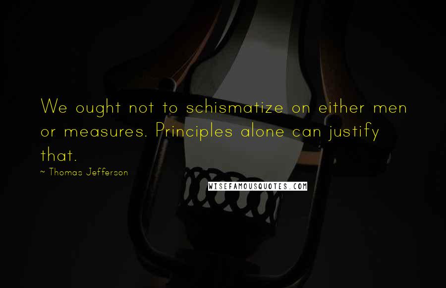 Thomas Jefferson Quotes: We ought not to schismatize on either men or measures. Principles alone can justify that.