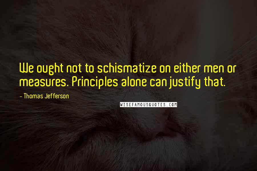 Thomas Jefferson Quotes: We ought not to schismatize on either men or measures. Principles alone can justify that.