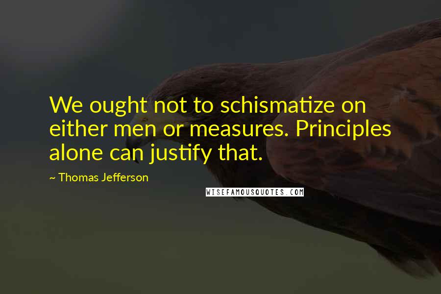 Thomas Jefferson Quotes: We ought not to schismatize on either men or measures. Principles alone can justify that.